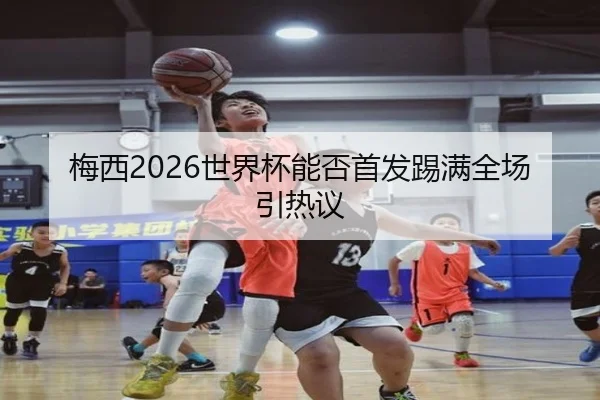 梅西2026世界杯能否首发踢满全场引热议