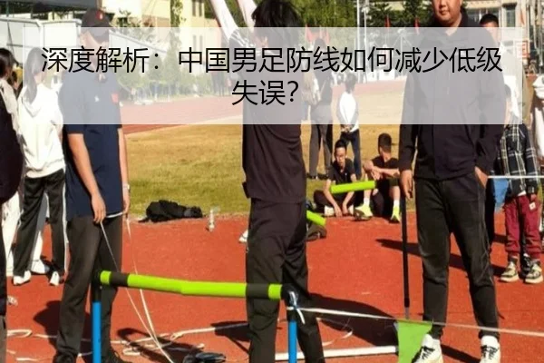 深度解析：中国男足防线如何减少低级失误？