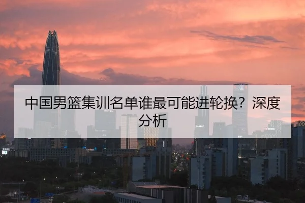 中国男篮集训名单谁最可能进轮换？深度分析
