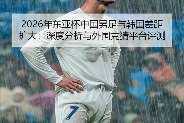 2026年东亚杯中国男足与韩国差距扩大：深度分析与外围竞猜平台评测